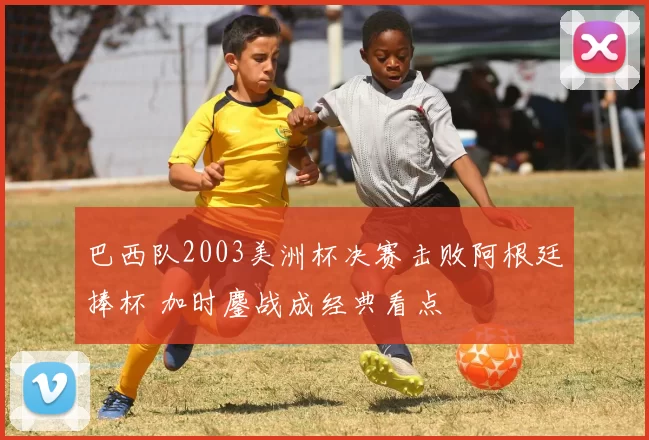 巴西队2003美洲杯决赛击败阿根廷捧杯 加时鏖战成经典看点