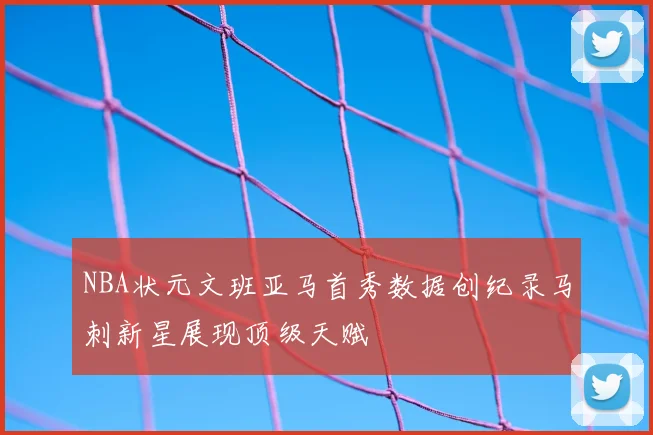 NBA状元文班亚马首秀数据创纪录马刺新星展现顶级天赋