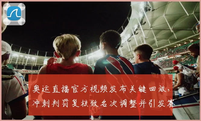 奥运直播官方视频发布关键回放，冲刺判罚复核致名次调整并引发赛后申诉