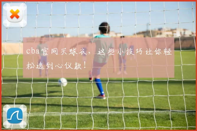 cba官网买球衣，这些小技巧让你轻松选到心仪款！