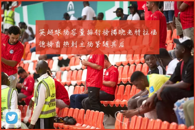 英超球场容量排行榜揭晓老特拉福德榜首热刺主场紧随其后