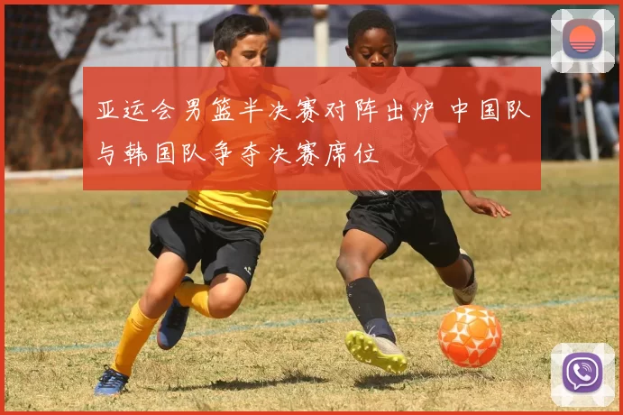 亚运会男篮半决赛对阵出炉 中国队与韩国队争夺决赛席位