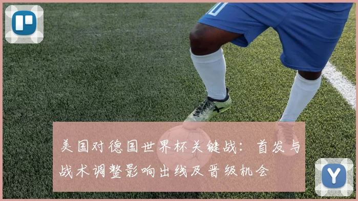 美国对德国世界杯关键战：首发与战术调整影响出线及晋级机会
