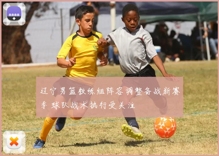 辽宁男篮教练组阵容调整备战新赛季 球队战术执行受关注