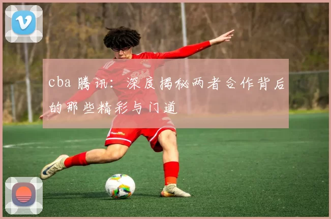 cba 腾讯：深度揭秘两者合作背后的那些精彩与门道