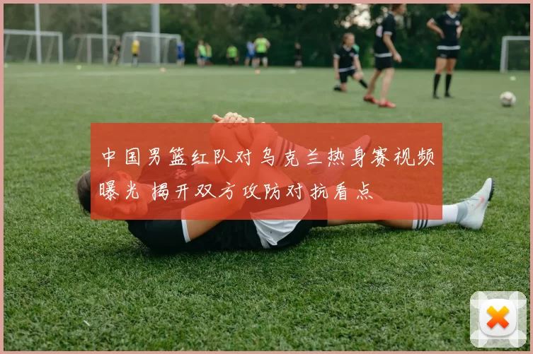 中国男篮红队对乌克兰热身赛视频曝光 揭开双方攻防对抗看点