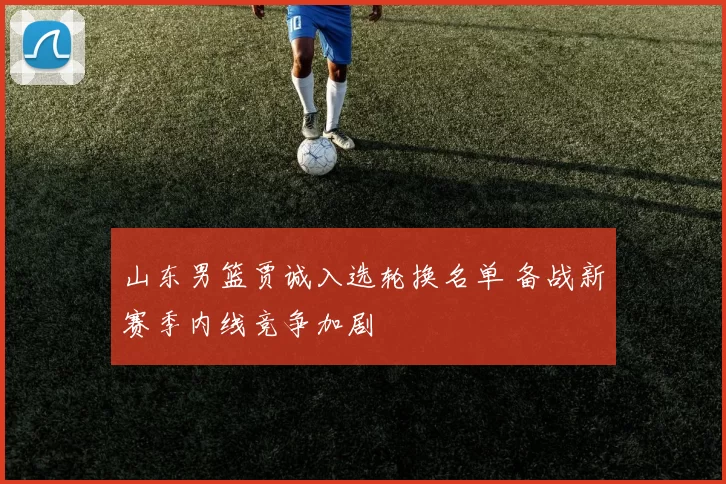 山东男篮贾诚入选轮换名单 备战新赛季内线竞争加剧