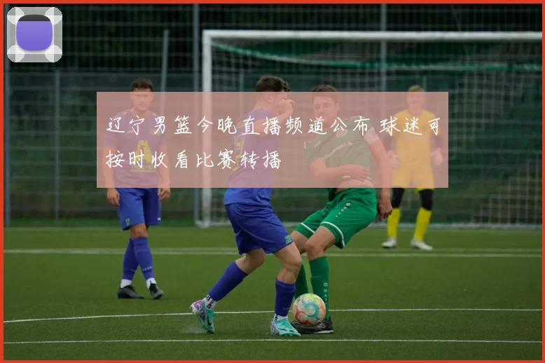 辽宁男篮今晚直播频道公布 球迷可按时收看比赛转播