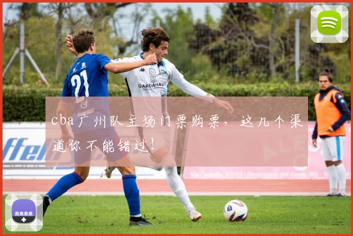 cba广州队主场门票购票，这几个渠道你不能错过！