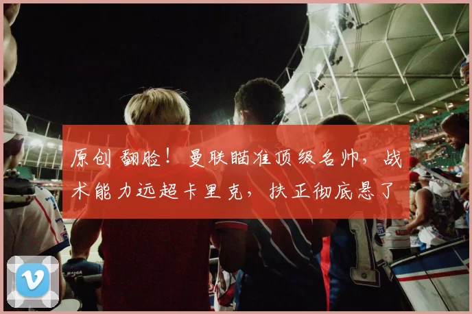 原创 翻脸！曼联瞄准顶级名帅，战术能力远超卡里克，扶正彻底悬了