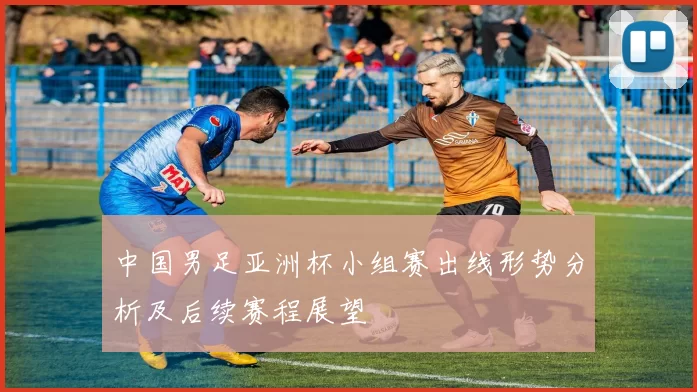 中国男足亚洲杯小组赛出线形势分析及后续赛程展望